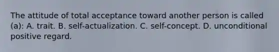 The attitude of total acceptance toward another person is called (a): A. trait. B. self-actualization. C. self-concept. D. unconditional positive regard.