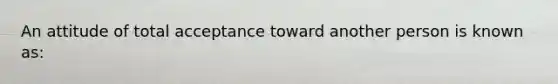 An attitude of total acceptance toward another person is known as: