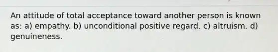 An attitude of total acceptance toward another person is known as: a) empathy. b) unconditional positive regard. c) altruism. d) genuineness.