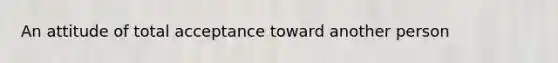 An attitude of total acceptance toward another person