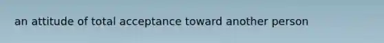 an attitude of total acceptance toward another person