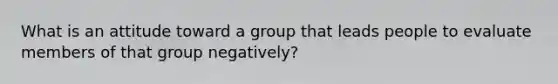 What is an attitude toward a group that leads people to evaluate members of that group negatively?