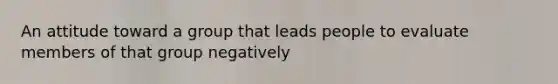 An attitude toward a group that leads people to evaluate members of that group negatively