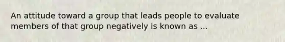 An attitude toward a group that leads people to evaluate members of that group negatively is known as ...