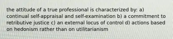 the attitude of a true professional is characterized by: a) continual self-appraisal and self-examination b) a commitment to retributive justice c) an external locus of control d) actions based on hedonism rather than on utilitarianism