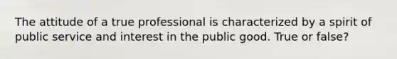 The attitude of a true professional is characterized by a spirit of public service and interest in the public good. True or false?