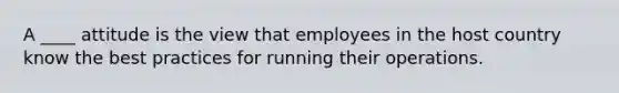 A ____ attitude is the view that employees in the host country know the best practices for running their operations.