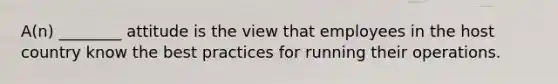 ​A(n) ________ attitude is the view that employees in the host country know the best practices for running their operations.