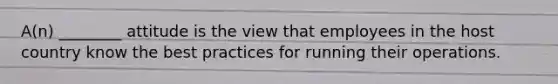 A(n) ________ attitude is the view that employees in the host country know the best practices for running their operations.