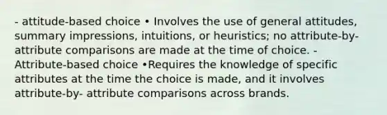 - attitude-based choice • Involves the use of general attitudes, summary impressions, intuitions, or heuristics; no attribute-by- attribute comparisons are made at the time of choice. - Attribute-based choice •Requires the knowledge of specific attributes at the time the choice is made, and it involves attribute-by- attribute comparisons across brands.