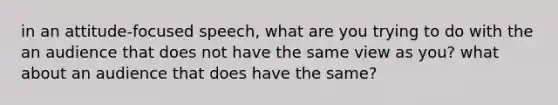 in an attitude-focused speech, what are you trying to do with the an audience that does not have the same view as you? what about an audience that does have the same?