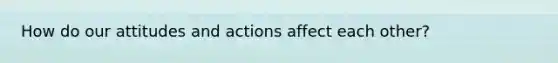 How do our attitudes and actions affect each other?