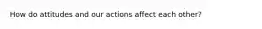 How do attitudes and our actions affect each other?