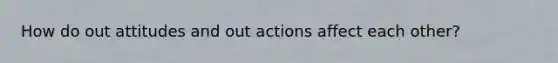 How do out attitudes and out actions affect each other?