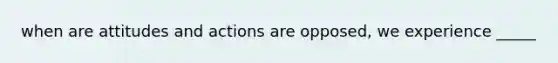 when are attitudes and actions are opposed, we experience _____