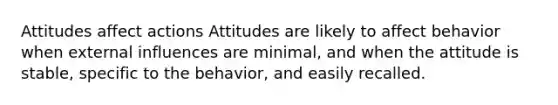 Attitudes affect actions Attitudes are likely to affect behavior when external influences are minimal, and when the attitude is stable, specific to the behavior, and easily recalled.