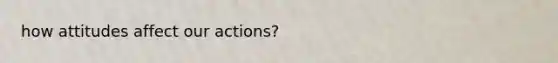 how attitudes affect our actions?