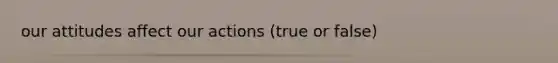 our attitudes affect our actions (true or false)