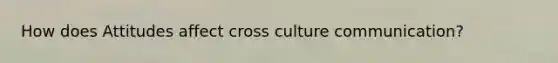 How does Attitudes affect cross culture communication?