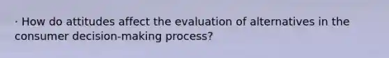 · How do attitudes affect the evaluation of alternatives in the consumer decision-making process?