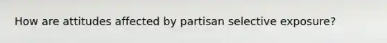 How are attitudes affected by partisan selective exposure?