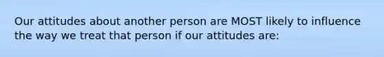 Our attitudes about another person are MOST likely to influence the way we treat that person if our attitudes are: