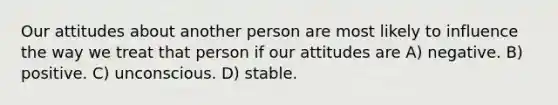 Our attitudes about another person are most likely to influence the way we treat that person if our attitudes are A) negative. B) positive. C) unconscious. D) stable.