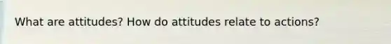 What are attitudes? How do attitudes relate to actions?