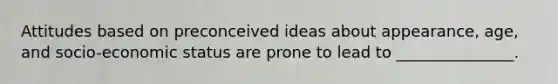 Attitudes based on preconceived ideas about appearance, age, and socio-economic status are prone to lead to _______________.