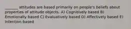 _______ attitudes are based primarily on people's beliefs about properties of attitude objects. A) Cognitively based B) Emotionally based C) Evaluatively based D) Affectively based E) Intention-based