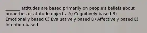 _______ attitudes are based primarily on people's beliefs about properties of attitude objects. A) Cognitively based B) Emotionally based C) Evaluatively based D) Affectively based E) Intention-based