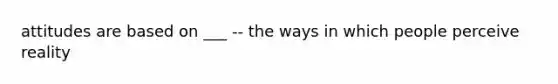 attitudes are based on ___ -- the ways in which people perceive reality