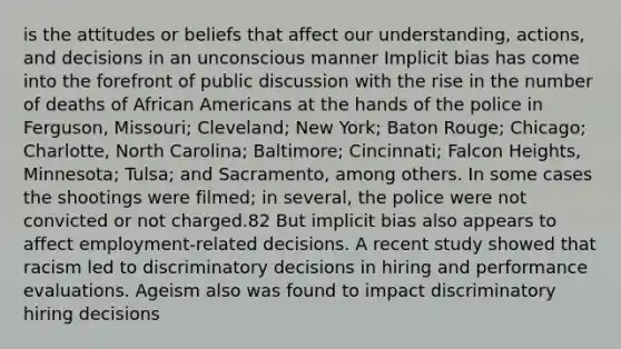 is the attitudes or beliefs that affect our understanding, actions, and decisions in an unconscious manner Implicit bias has come into the forefront of public discussion with the rise in the number of deaths of African Americans at the hands of the police in Ferguson, Missouri; Cleveland; New York; Baton Rouge; Chicago; Charlotte, North Carolina; Baltimore; Cincinnati; Falcon Heights, Minnesota; Tulsa; and Sacramento, among others. In some cases the shootings were filmed; in several, the police were not convicted or not charged.82 But implicit bias also appears to affect employment-related decisions. A recent study showed that racism led to discriminatory decisions in hiring and performance evaluations. Ageism also was found to impact discriminatory hiring decisions