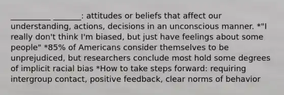 __________ _______: attitudes or beliefs that affect our understanding, actions, decisions in an unconscious manner. *"I really don't think I'm biased, but just have feelings about some people" *85% of Americans consider themselves to be unprejudiced, but researchers conclude most hold some degrees of implicit racial bias *How to take steps forward: requiring intergroup contact, positive feedback, clear norms of behavior