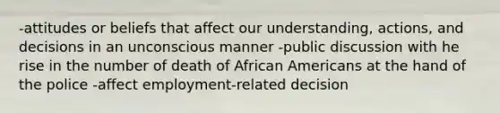 -attitudes or beliefs that affect our understanding, actions, and decisions in an unconscious manner -public discussion with he rise in the number of death of African Americans at the hand of the police -affect employment-related decision