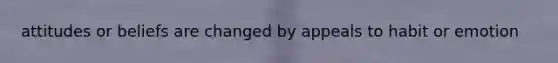 attitudes or beliefs are changed by appeals to habit or emotion