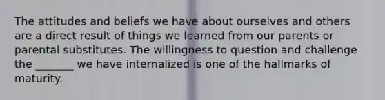 The attitudes and beliefs we have about ourselves and others are a direct result of things we learned from our parents or parental substitutes. The willingness to question and challenge the _______ we have internalized is one of the hallmarks of maturity.