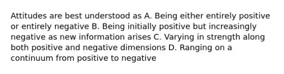 Attitudes are best understood as A. Being either entirely positive or entirely negative B. Being initially positive but increasingly negative as new information arises C. Varying in strength along both positive and negative dimensions D. Ranging on a continuum from positive to negative