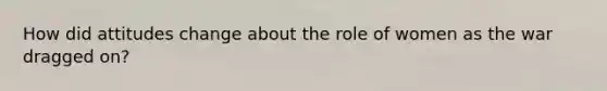 How did attitudes change about the role of women as the war dragged on?