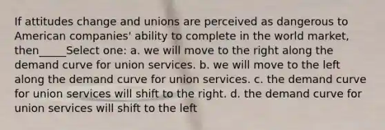 If attitudes change and unions are perceived as dangerous to American companies' ability to complete in the world market, then_____Select one: a. we will move to the right along the demand curve for union services. b. we will move to the left along the demand curve for union services. c. the demand curve for union services will shift to the right. d. the demand curve for union services will shift to the left