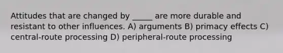 Attitudes that are changed by _____ are more durable and resistant to other influences. A) arguments B) primacy effects C) central-route processing D) peripheral-route processing