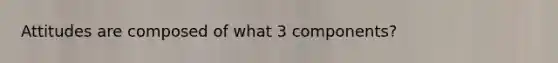 Attitudes are composed of what 3 components?