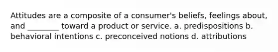 Attitudes are a composite of a consumer's beliefs, feelings about, and ________ toward a product or service. a. predispositions b. behavioral intentions c. preconceived notions d. attributions