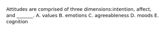 Attitudes are comprised of three dimensions:intention, affect, and _______. A. values B. emotions C. agreeableness D. moods E. cognition