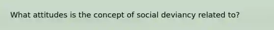 What attitudes is the concept of social deviancy related to?