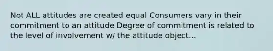 Not ALL attitudes are created equal Consumers vary in their commitment to an attitude Degree of commitment is related to the level of involvement w/ the attitude object...