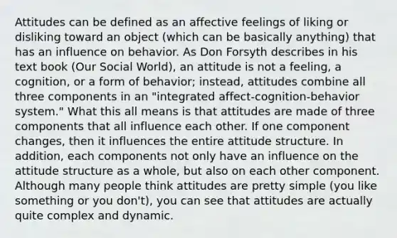 Attitudes can be defined as an affective feelings of liking or disliking toward an object (which can be basically anything) that has an influence on behavior. As Don Forsyth describes in his text book (Our Social World), an attitude is not a feeling, a cognition, or a form of behavior; instead, attitudes combine all three components in an "integrated affect-cognition-behavior system." What this all means is that attitudes are made of three components that all influence each other. If one component changes, then it influences the entire attitude structure. In addition, each components not only have an influence on the attitude structure as a whole, but also on each other component. Although many people think attitudes are pretty simple (you like something or you don't), you can see that attitudes are actually quite complex and dynamic.