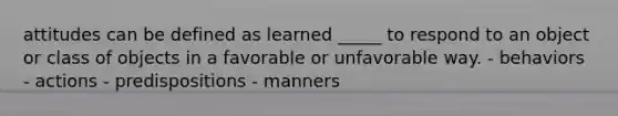 attitudes can be defined as learned _____ to respond to an object or class of objects in a favorable or unfavorable way. - behaviors - actions - predispositions - manners