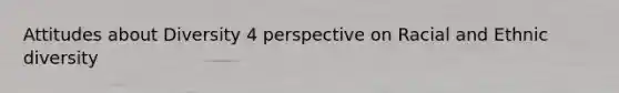 Attitudes about Diversity 4 perspective on Racial and Ethnic diversity