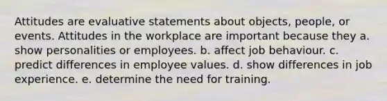 Attitudes are evaluative statements about objects, people, or events. Attitudes in the workplace are important because they a. show personalities or employees. b. affect job behaviour. c. predict differences in employee values. d. show differences in job experience. e. determine the need for training.